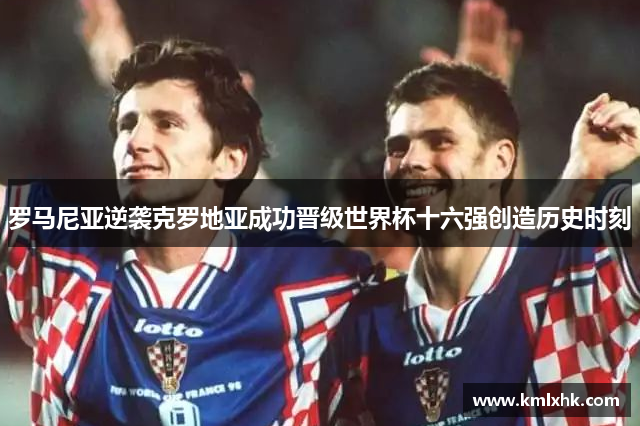 罗马尼亚逆袭克罗地亚成功晋级世界杯十六强创造历史时刻