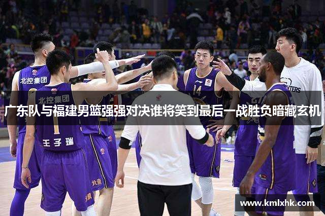 广东队与福建男篮强强对决谁将笑到最后一战胜负暗藏玄机