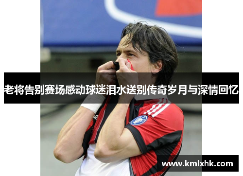 老将告别赛场感动球迷泪水送别传奇岁月与深情回忆