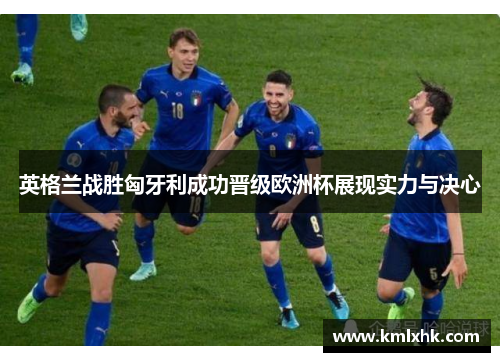 英格兰战胜匈牙利成功晋级欧洲杯展现实力与决心