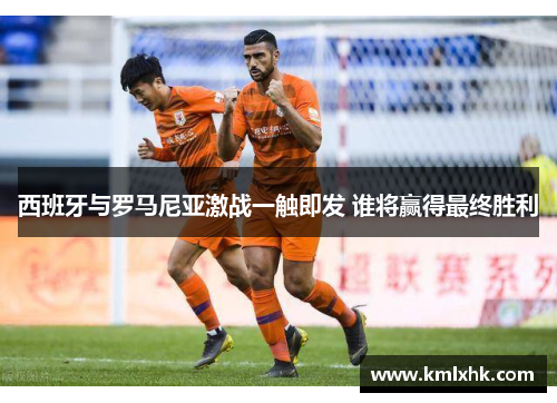 西班牙与罗马尼亚激战一触即发 谁将赢得最终胜利