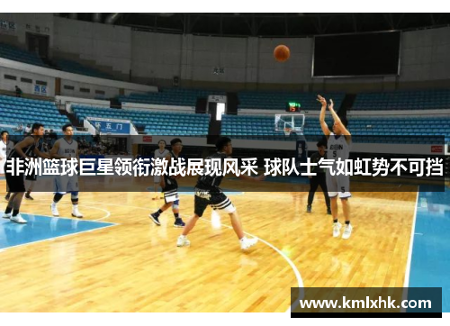 非洲篮球巨星领衔激战展现风采 球队士气如虹势不可挡