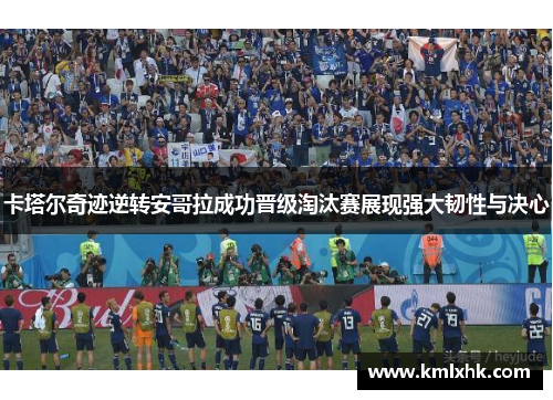 卡塔尔奇迹逆转安哥拉成功晋级淘汰赛展现强大韧性与决心