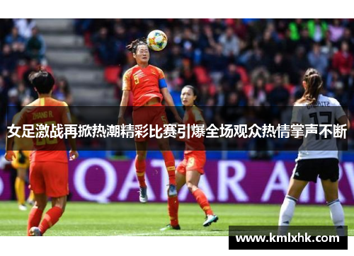 女足激战再掀热潮精彩比赛引爆全场观众热情掌声不断