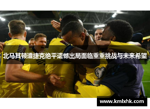 北马其顿遭捷克绝平遗憾出局面临重重挑战与未来希望