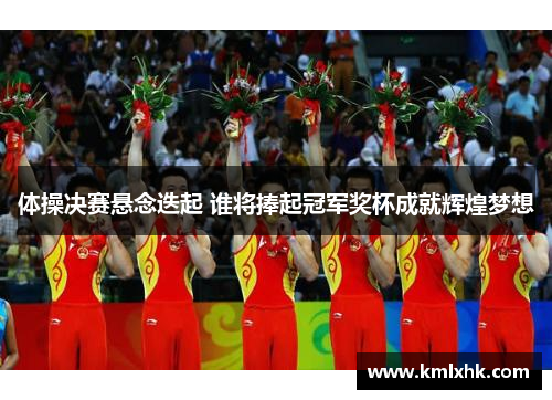 体操决赛悬念迭起 谁将捧起冠军奖杯成就辉煌梦想