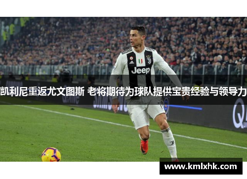 凯利尼重返尤文图斯 老将期待为球队提供宝贵经验与领导力